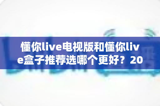 懂你live电视版和懂你live盒子推荐选哪个更好？2025最新深度对比与选购避坑指南