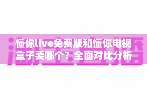 懂你live免费版和懂你电视盒子要哪个?全面对比分析帮你轻松做出最佳选择 懂你live免费版和懂你电视盒子要哪个?全面对比分析帮你轻松做出最佳选择