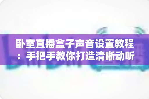 卧室直播盒子声音设置教程：手把手教你打造清晰动听的专业直播音效