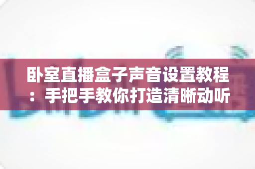 卧室直播盒子声音设置教程：手把手教你打造清晰动听的专业直播音效