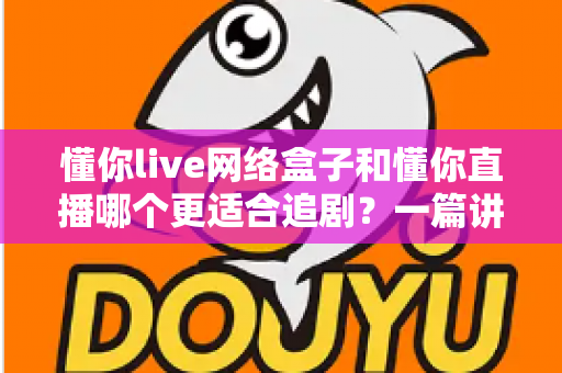 懂你live网络盒子和懂你直播哪个更适合追剧?一篇讲透差异与选择建议 懂你live网络盒子和懂你直播哪个更适合追剧?一篇讲透差异与选择建议
