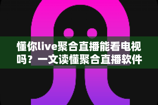 懂你live聚合直播能看电视吗?一文读懂聚合直播软件的电视观看功能与使用指南 懂你live聚合直播能看电视吗?一文读懂聚合直播软件的电视观看功能与使用指南