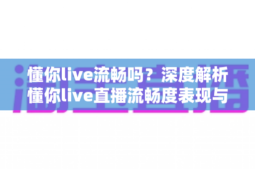 懂你live流畅吗?深度解析懂你live直播流畅度表现与实用优化指南 懂你live流畅吗?深度解析懂你live直播流畅度表现与实用优化指南