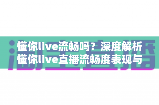 懂你live流畅吗?深度解析懂你live直播流畅度表现与实用优化指南 懂你live流畅吗?深度解析懂你live直播流畅度表现与实用优化指南