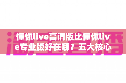 懂你live高清版比懂你live专业版好在哪？五大核心优势深度解析帮你选对版本