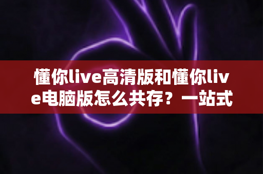 懂你live高清版和懂你live电脑版怎么共存?一站式多端使用指南与实用技巧 懂你live高清版和懂你live电脑版怎么共存?一站式多端使用指南与实用技巧