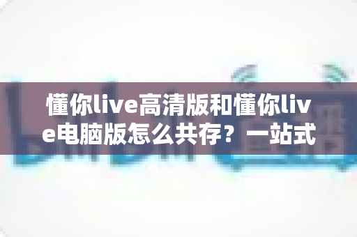 懂你live高清版和懂你live电脑版怎么共存?一站式多端使用指南与实用技巧 懂你live高清版和懂你live电脑版怎么共存?一站式多端使用指南与实用技巧