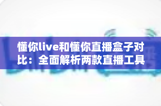 懂你live和懂你直播盒子对比：全面解析两款直播工具的差异与选择指南