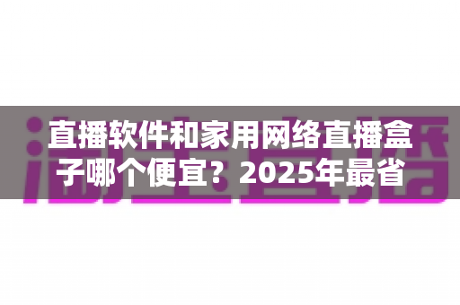 直播软件和家用网络直播盒子哪个便宜？2025年最省钱直播设备选购全攻略