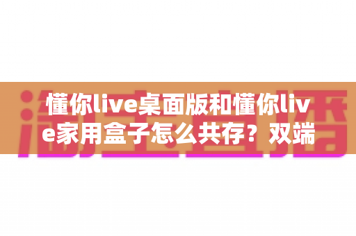 懂你live桌面版和懂你live家用盒子怎么共存?双端协同使用全攻略与实用解决方案 懂你live桌面版和懂你live家用盒子怎么共存?双端协同使用全攻略与实用解决方案