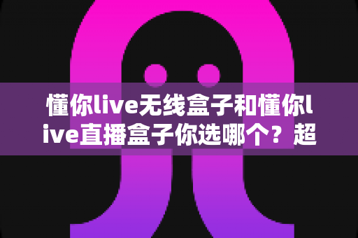 懂你live无线盒子和懂你live直播盒子你选哪个?超全选购指南帮你一次看懂 懂你live无线盒子和懂你live直播盒子你选哪个?超全选购指南帮你一次看懂