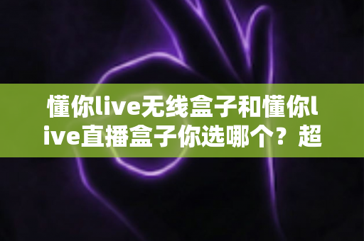 懂你live无线盒子和懂你live直播盒子你选哪个?超全选购指南帮你一次看懂 懂你live无线盒子和懂你live直播盒子你选哪个?超全选购指南帮你一次看懂