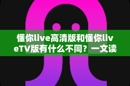 懂你live高清版和懂你liveTV版有什么不同？一文读懂两大版本的核心差异与选择指南