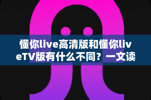 懂你live高清版和懂你liveTV版有什么不同？一文读懂两大版本的核心差异与选择指南
