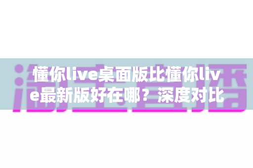 懂你live桌面版比懂你live最新版好在哪?深度对比解析桌面端五大核心优势与适用人群指南 懂你live桌面版比懂你live最新版好在哪?深度对比解析桌面端五大核心优势与适用人群指南