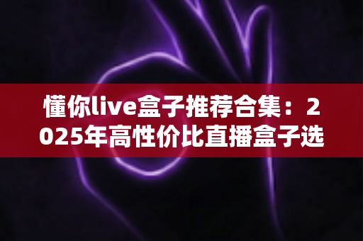 懂你live盒子推荐合集:2025年高性价比直播盒子选购指南,告别选择困难症 懂你live盒子推荐合集:2025年高性价比直播盒子选购指南,告别选择困难症
