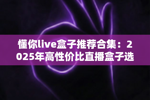 懂你live盒子推荐合集:2025年高性价比直播盒子选购指南,告别选择困难症 懂你live盒子推荐合集:2025年高性价比直播盒子选购指南,告别选择困难症