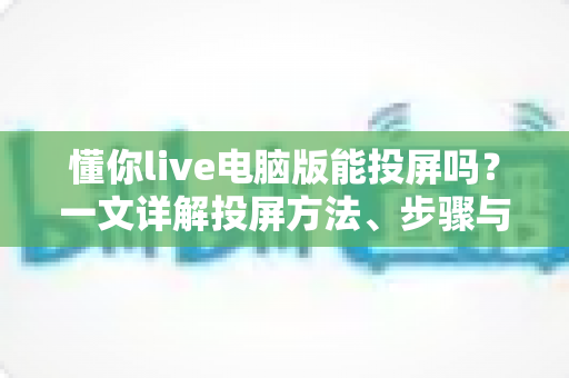 懂你live电脑版能投屏吗?一文详解投屏方法、步骤与常见问题 懂你live电脑版能投屏吗?一文详解投屏方法、步骤与常见问题