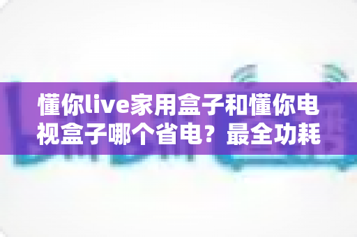 懂你live家用盒子和懂你电视盒子哪个省电？最全功耗对比与节能选购指南