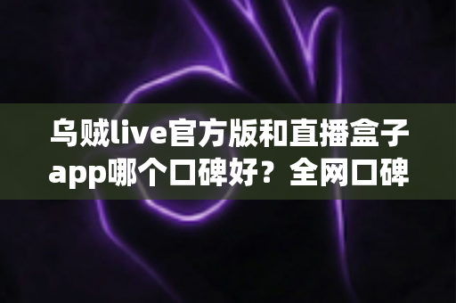 乌贼live官方版和直播盒子app哪个口碑好？全网口碑深度对比与选择指南
