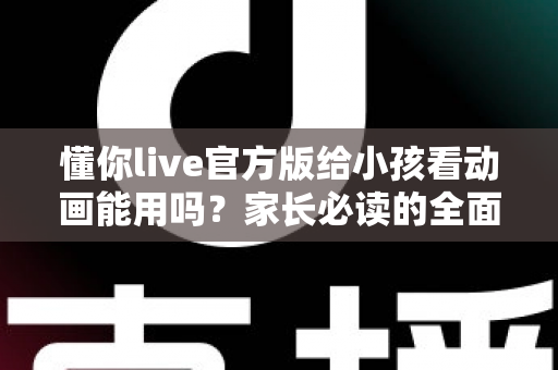 懂你live官方版给小孩看动画能用吗？家长必读的全面使用指南与安全建议