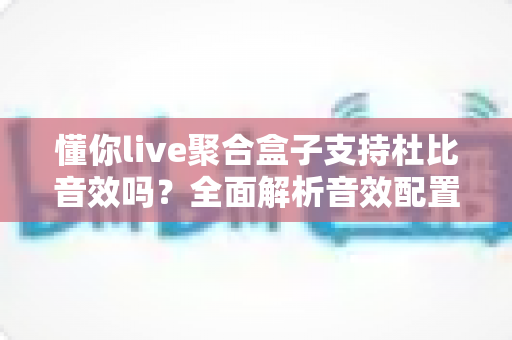 懂你live聚合盒子支持杜比音效吗？全面解析音效配置与使用体验