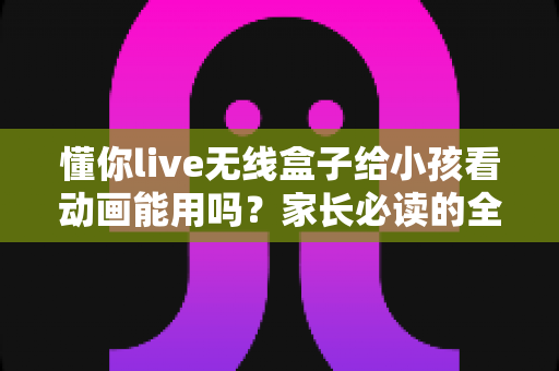 懂你live无线盒子给小孩看动画能用吗?家长必读的全面解析与实用指南 懂你live无线盒子给小孩看动画能用吗?家长必读的全面解析与实用指南