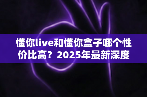 懂你live和懂你盒子哪个性价比高?2025年最新深度对比评测与选购避坑指南 懂你live和懂你盒子哪个性价比高?2025年最新深度对比评测与选购避坑指南