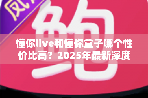 懂你live和懂你盒子哪个性价比高?2025年最新深度对比评测与选购避坑指南 懂你live和懂你盒子哪个性价比高?2025年最新深度对比评测与选购避坑指南