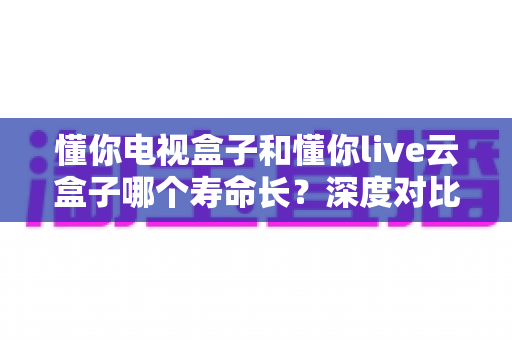 懂你电视盒子和懂你live云盒子哪个寿命长?深度对比分析与购买指南 懂你电视盒子和懂你live云盒子哪个寿命长?深度对比分析与购买指南
