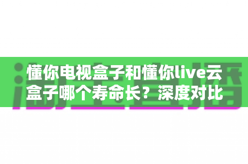 懂你电视盒子和懂你live云盒子哪个寿命长?深度对比分析与购买指南 懂你电视盒子和懂你live云盒子哪个寿命长?深度对比分析与购买指南