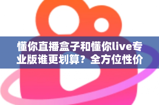 懂你直播盒子和懂你live专业版谁更划算？全方位性价比对比指南帮你选对不选贵