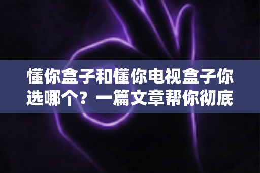 懂你盒子和懂你电视盒子你选哪个？一篇文章帮你彻底理清选购思路