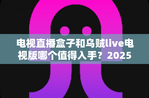电视直播盒子和乌贼live电视版哪个值得入手？2025最新选购指南与深度对比全解析