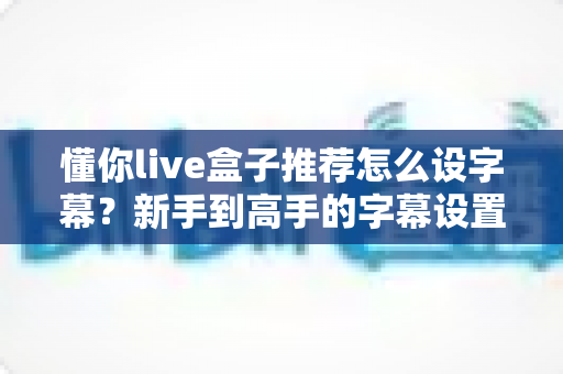 懂你live盒子推荐怎么设字幕?新手到高手的字幕设置全攻略与选购指南 懂你live盒子推荐怎么设字幕?新手到高手的字幕设置全攻略与选购指南