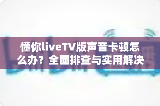 懂你liveTV版声音卡顿怎么办？全面排查与实用解决方案指南
