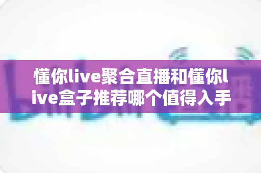 懂你live聚合直播和懂你live盒子推荐哪个值得入手？一份从画质、价格到合规性的全方位选购指南