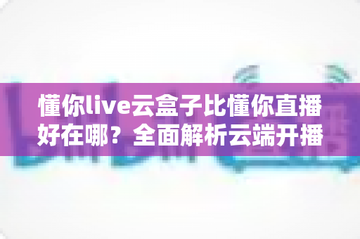 懂你live云盒子比懂你直播好在哪？全面解析云端开播工具的核心优势与选择指南