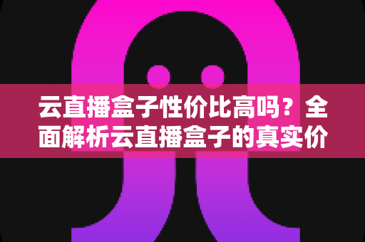 云直播盒子性价比高吗？全面解析云直播盒子的真实价值与选购指南