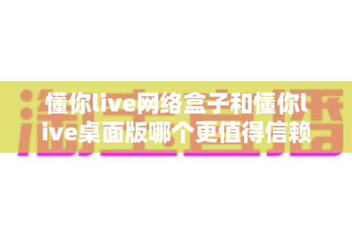 懂你live网络盒子和懂你live桌面版哪个更值得信赖？全面对比解析帮你选对直播工具