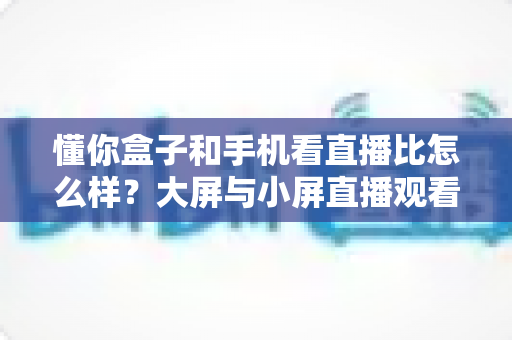 懂你盒子和手机看直播比怎么样？大屏与小屏直播观看体验全维度深度测评