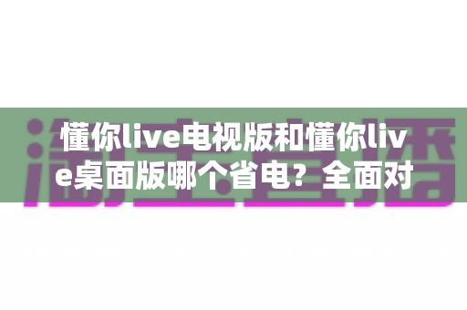 懂你live电视版和懂你live桌面版哪个省电？全面对比解析与省电实用指南
