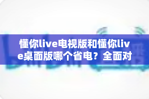 懂你live电视版和懂你live桌面版哪个省电？全面对比解析与省电实用指南