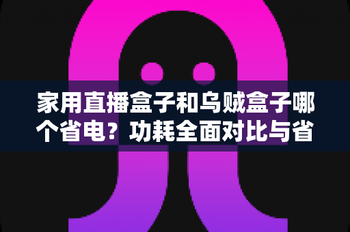 家用直播盒子和乌贼盒子哪个省电？功耗全面对比与省电选购全攻略