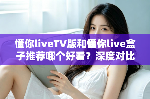 懂你liveTV版和懂你live盒子推荐哪个好看？深度对比评测帮你选出最适合的家庭观影方案