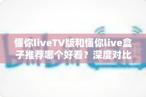 懂你liveTV版和懂你live盒子推荐哪个好看？深度对比评测帮你选出最适合的家庭观影方案