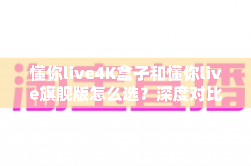 懂你live4K盒子和懂你live旗舰版怎么选？深度对比评测帮你找到最适合自己的电视盒子