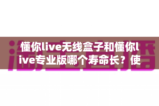 懂你live无线盒子和懂你live专业版哪个寿命长？使用寿命全面对比与选购避坑指南