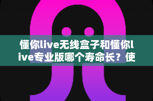 懂你live无线盒子和懂你live专业版哪个寿命长？使用寿命全面对比与选购避坑指南