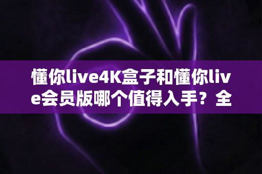 懂你live4K盒子和懂你live会员版哪个值得入手？全面对比解析帮你轻松做决定